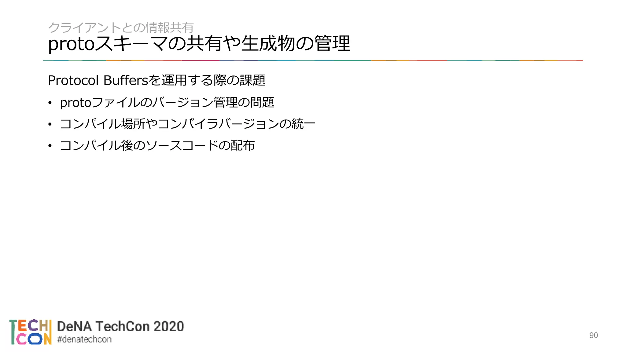 クライアントとの情報共有
protoスキーマの共有や生成物の管理
Protocol Buffersを運用する際の課題
• protoファイルのバージョン管理の問題
• コンパイル場所やコンパイラバージョンの統一
• コンパイル後のソースコードの配布
90
 