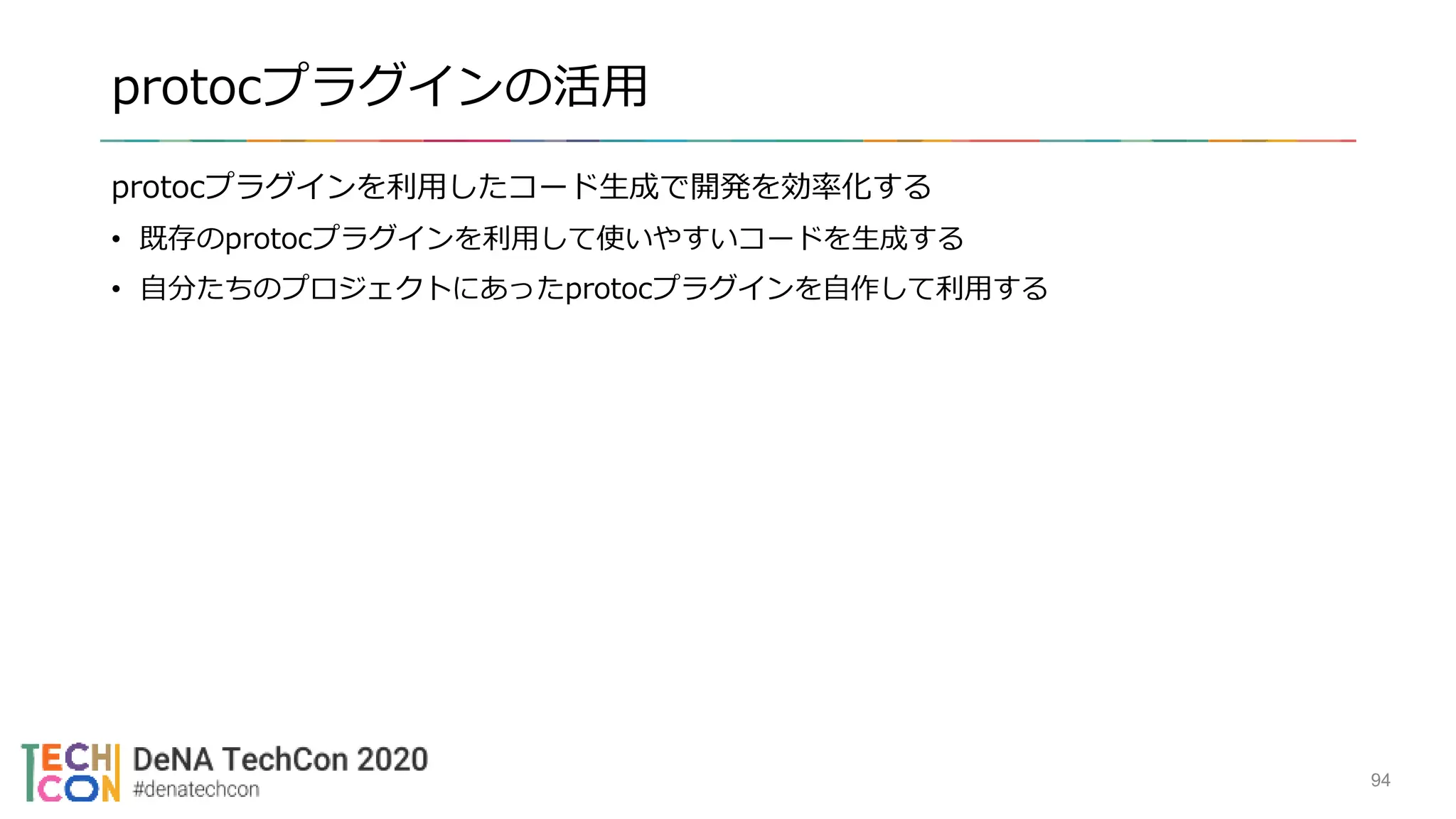 protocプラグインの活用
protocプラグインを利用したコード生成で開発を効率化する
• 既存のprotocプラグインを利用して使いやすいコードを生成する
• 自分たちのプロジェクトにあったprotocプラグインを自作して利用する
94
 