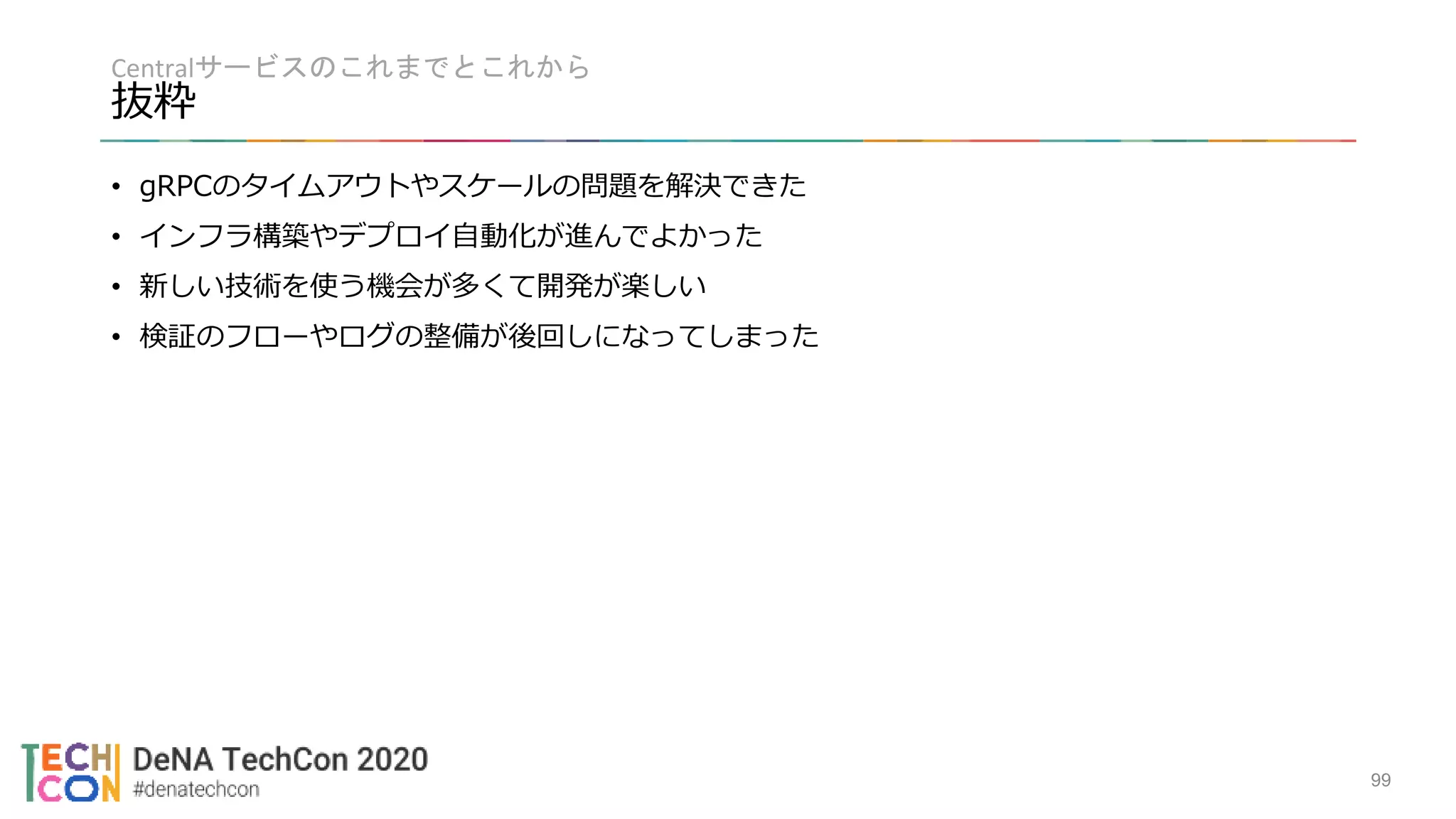 Centralサービスのこれまでとこれから
抜粋
99
• gRPCのタイムアウトやスケールの問題を解決できた
• インフラ構築やデプロイ自動化が進んでよかった
• 新しい技術を使う機会が多くて開発が楽しい
• 検証のフローやログの整備が後回しになってしまった
 