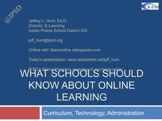 @IPSD What Schools should know about online learning Curriculum, Technology, Administration Jeffrey L. Hunt, Ed.D. Director, E-Learning Indian Prairie School District 204 jeff_hunt@ipsd.org Online wiki: ilearnonline.wikispaces.com Today’s presentation: www.slideshare.net/jeff_hunt IPSD’s Online Program  www.tinyurl.com/ipsd-online 