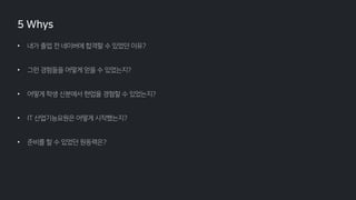 • 내가 졸업 전 네이버에 합격할 수 있었던 이유?
• 그런 경험들을 어떻게 얻을 수 있었는지?
• 어떻게 학생 신분에서 현업을 경험할 수 있었는지?
• IT 산업기능요원은 어떻게 시작했는지?
• 준비를 할 수 있었던 원동력은?
5 Whys
 