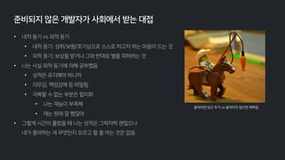 • 내적 동기 vs 외적 동기
• 내적 동기: 성취/보람/호기심으로 스스로 하고자 하는 마음이 드는 것
• 외적 동기: 보상을 받거나 그와 반대로 벌을 피하려는 것
• 나는 사실 외적 동기에 의해 공부했음
• 성적은 유지해야 하니까
• 의무감, 책임감에 등 떠밀림
• 극복할 수 없는 부분은 합리화
• 나는 재능이 부족해
• 쟤는 원래 잘 했잖아
• 그렇게 시간이 흘렀을 때 나는 성적은 그럭저럭 괜찮으나
내가 좋아하는 게 무엇인지 모르고 할 줄 아는 것은 없음
준비되지 않은 개발자가 사회에서 받는 대접
움직이면 당근 주기 vs 움직이지 않으면 채찍질
 