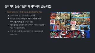 • 여러분들의 시장 가치를 미리 좀 파악해두면 좋겠음
• 학교라는 요람 안에서는 알기 어려움
• 나 같은 경우는 3학년 때 개발자 취업을 위한
이력서를 써 보는 것이 계기가 됨
• 빨리 실패를 경험한다면 극복하기 위한 준비를 할 수
있는 시간이 많아진다
• 만약 내가 정말로 4학년 2학기 때 처음 이력서를
써봤다면?
준비되지 않은 개발자가 사회에서 받는 대접
 