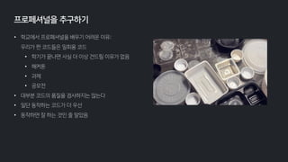 • 학교에서 프로페셔널을 배우기 어려운 이유:
우리가 짠 코드들은 일회용 코드
• 학기가 끝나면 사실 더 이상 건드릴 이유가 없음
• 해커톤
• 과제
• 공모전
• 대부분 코드의 품질을 검사하지는 않는다
• 일단 동작하는 코드가 더 우선
• 동작하면 잘 하는 것인 줄 알았음
프로페셔널을 추구하기
 