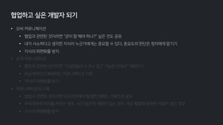 • 오버 커뮤니케이션
• 협업과 관련된 것이라면 “굳이 말 해야 하나?” 싶은 것도 공유
• 내가 사소하다고 생각한 지식이 누군가에게는 중요할 수 있다, 중요도의 판단은 청자에게 맡기기
• 지식의 파편화를 방지
• 공개 커뮤니케이션
• 협업과 관련된 것이라면 “구성원들이 누구나 접근 가능한 곳에서” 대화하기
• 비공개적이고 폐쇄적인 커뮤니케이션 지양
• 지식의 파편화를 방지
• 커뮤니케이션의 기록
• 협업과 관련된 것이라면 오프라인에서 발생한 대화는 기록으로 공유
• 부득이하게 자리를 비우는 경우, 시간/공간적 제한이 있는 경우, 새로 협업에 참여한 사람이 생긴 경우
• 지식의 파편화를 방지
협업하고 싶은 개발자 되기
 