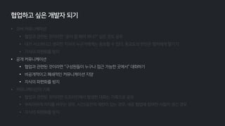 • 오버 커뮤니케이션
• 협업과 관련된 것이라면 “굳이 말 해야 하나?” 싶은 것도 공유
• 내가 사소하다고 생각한 지식이 누군가에게는 중요할 수 있다, 중요도의 판단은 청자에게 맡기기
• 지식의 파편화를 방지
• 공개 커뮤니케이션
• 협업과 관련된 것이라면 “구성원들이 누구나 접근 가능한 곳에서” 대화하기
• 비공개적이고 폐쇄적인 커뮤니케이션 지양
• 지식의 파편화를 방지
• 커뮤니케이션의 기록
• 협업과 관련된 것이라면 오프라인에서 발생한 대화는 기록으로 공유
• 부득이하게 자리를 비우는 경우, 시간/공간적 제한이 있는 경우, 새로 협업에 참여한 사람이 생긴 경우
• 지식의 파편화를 방지
협업하고 싶은 개발자 되기
 