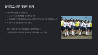 • 커뮤니케이션을 잘 한다는 것
• = 팀 내 지식의 파편화를 방지한다는 것
• = 팀의 목표가 모든 팀원들 사이에서 일관성 있게 유지 및 정렬된다는 것
• = 팀으로 성과를 잘 낼 수 있다는 것
• 물론 상대방을 존중하고 배려하는 따뜻한 마음 +
내 의견을 모호하지 않게 명확하게 전달하려는 노력 전제
협업하고 싶은 개발자 되기
 