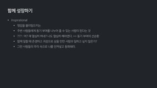 • Inspirational
• 영감을 불러일으키는
• 주변 사람들에게 동기 부여를 나누어 줄 수 있는 사람이 된다는 것
• ??? : 어? 쟤 열심히 하네? 나도 열심히 해야겠다. => 동기 부여의 선순환
• 함께 일할 때 존경하고 귀감으로 삼을 만한 사람과 일하고 싶지 않은가?
• 그런 사람들의 무리 속으로 나를 던져넣고 동화돼라.
함께 성장하기
 