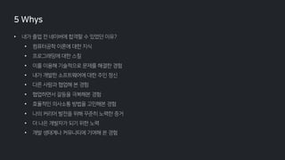 • 내가 졸업 전 네이버에 합격할 수 있었던 이유?
• 컴퓨터공학 이론에 대한 지식
• 프로그래밍에 대한 스킬
• 이를 이용해 기술적으로 문제를 해결한 경험
• 내가 개발한 소프트웨어에 대한 주인 정신
• 다른 사람과 협업해 본 경험
• 협업하면서 갈등을 극복해본 경험
• 효율적인 의사소통 방법을 고민해본 경험
• 나의 커리어 발전을 위해 꾸준히 노력한 증거
• 더 나은 개발자가 되기 위한 노력
• 개발 생태계나 커뮤니티에 기여해 본 경험
5 Whys
 