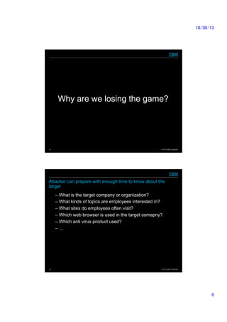 10/30/13	

Why are we losing the game?	

15

© 2013 IBM Corporation

Attacker can prepare with enough time to know about the
target
–  What is the target company or organization?
–  What kinds of topics are employees interested in?
–  What sites do employees often visit?
–  Which web browser is used in the target comapny?
–  Which anti virus product used?
–  …	

16

© 2013 IBM Corporation

8	

 