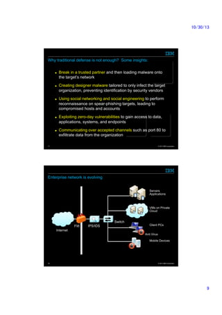 10/30/13	

Why traditional defense is not enough? Some insights:	
n 

n 

n 

n 

n 

Break in a trusted partner and then loading malware onto
the target’s network
Creating designer malware tailored to only infect the target
organization, preventing identification by security vendors
Using social networking and social engineering to perform
reconnaissance on spear-phishing targets, leading to
compromised hosts and accounts
Exploiting zero-day vulnerabilities to gain access to data,
applications, systems, and endpoints
Communicating over accepted channels such as port 80 to
exfiltrate data from the organization

17

© 2013 IBM Corporation

Enterprise network is evolving	
Servers
Applications	

VMs on Private
Cloud

Switch	
FW	

IPS/IDS	

Client PCs	

Internet	
Anti Virus	
Mobile Devices	

18

© 2013 IBM Corporation

9	

 