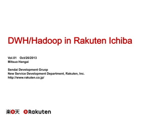 DWH/Hadoop in Rakuten Ichiba
Vol.01 Oct/26/2013
Mitsuo Hangai
Sendai Development Gruop
New Service Development Department, Rakuten, Inc.
http://www.rakuten.co.jp/

 
