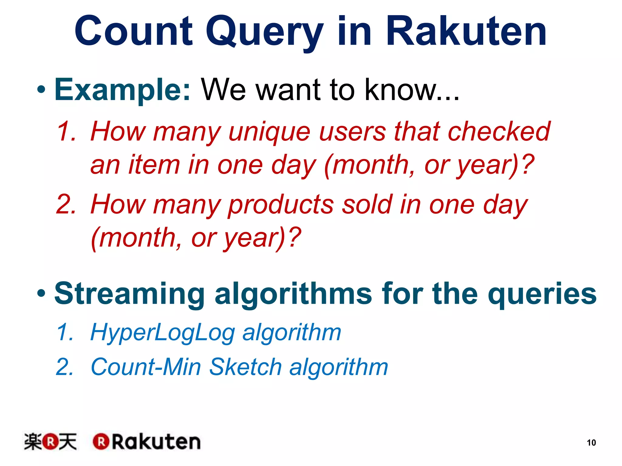 Count Query in Rakuten
• Example: We want to know...
1. How many unique users that checked
an item in one day (month, or year)?
2. How many products sold in one day
(month, or year)?

• Streaming algorithms for the queries
1. HyperLogLog algorithm
2. Count-Min Sketch algorithm
10

 