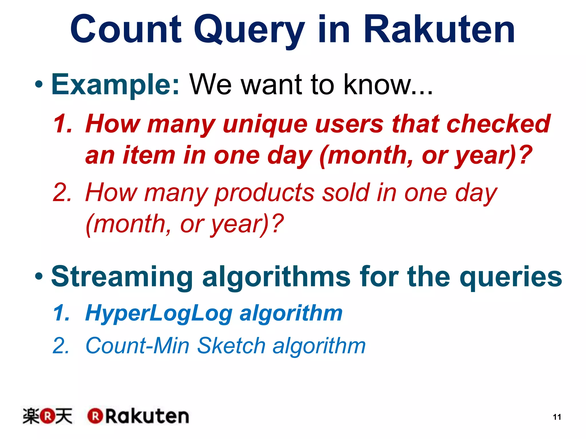 Count Query in Rakuten
• Example: We want to know...
1. How many unique users that checked
an item in one day (month, or year)?
2. How many products sold in one day
(month, or year)?

• Streaming algorithms for the queries
1. HyperLogLog algorithm
2. Count-Min Sketch algorithm
11

 