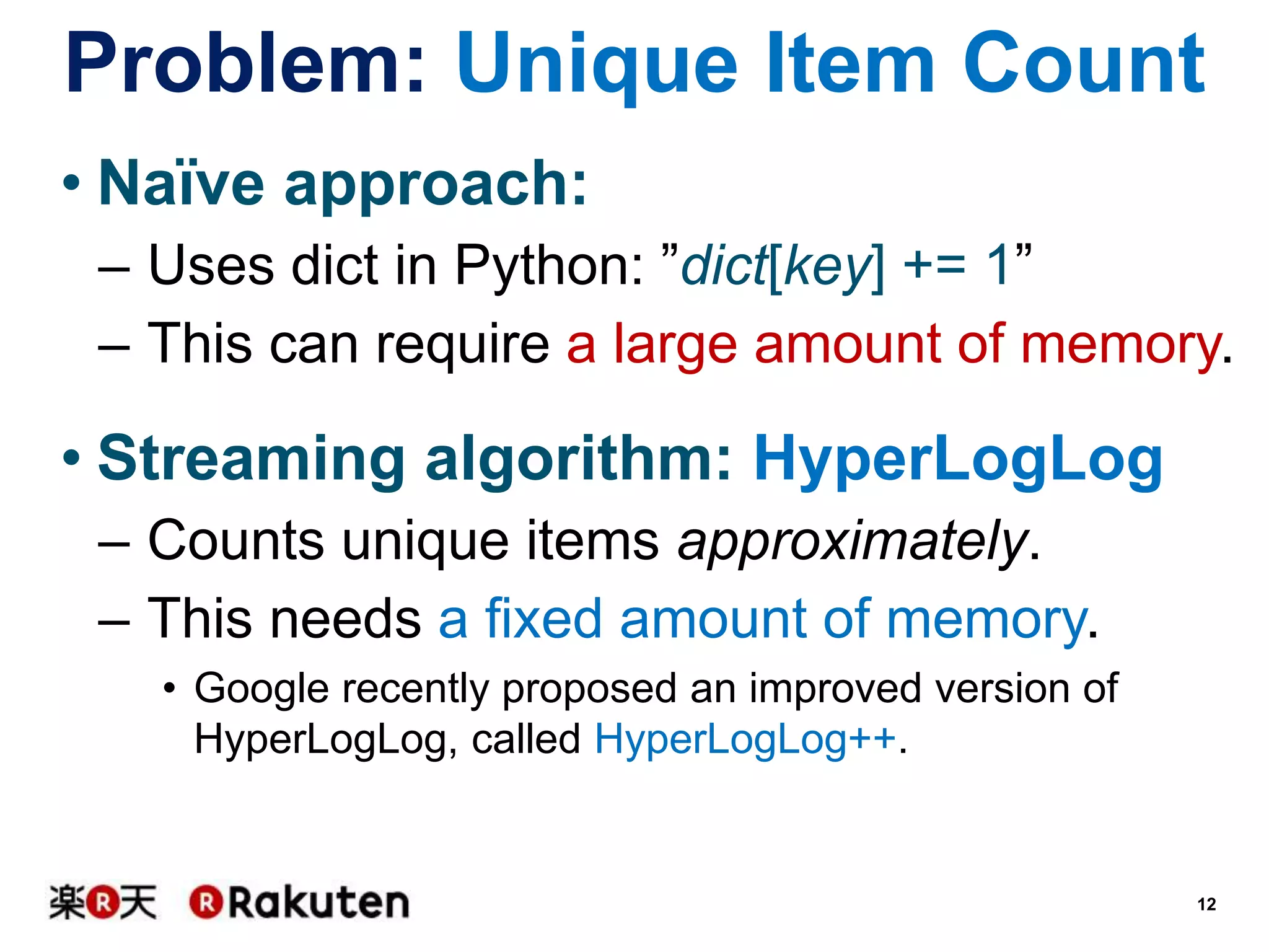 Problem: Unique Item Count
• Naïve approach:
– Uses dict in Python: ”dict[key] += 1”
– This can require a large amount of memory.

• Streaming algorithm: HyperLogLog
– Counts unique items approximately.
– This needs a fixed amount of memory.
• Google recently proposed an improved version of
HyperLogLog, called HyperLogLog++.

12

 