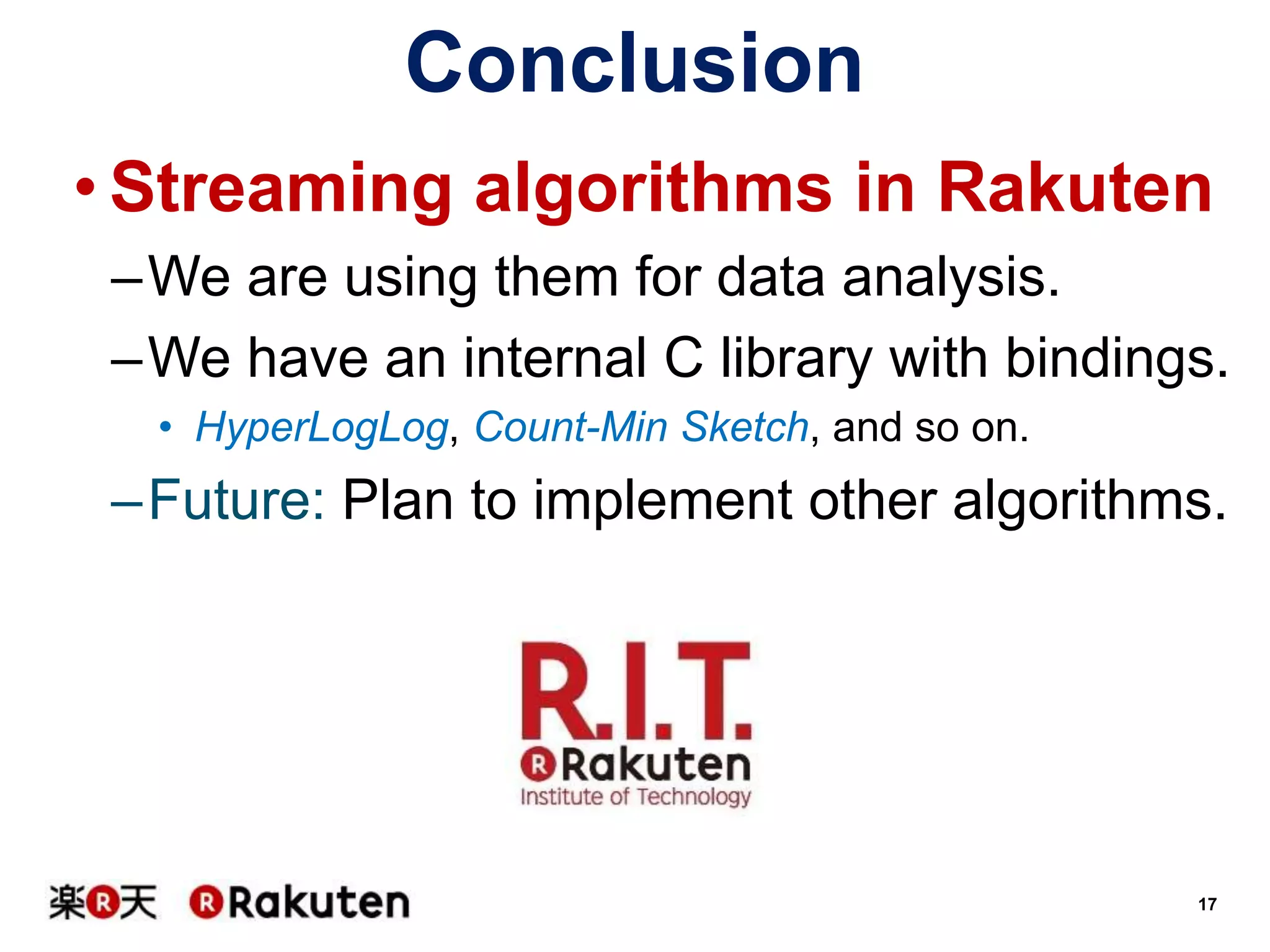 Conclusion
• Streaming algorithms in Rakuten
–We are using them for data analysis.
–We have an internal C library with bindings.
• HyperLogLog, Count-Min Sketch, and so on.

–Future: Plan to implement other algorithms.

17

 