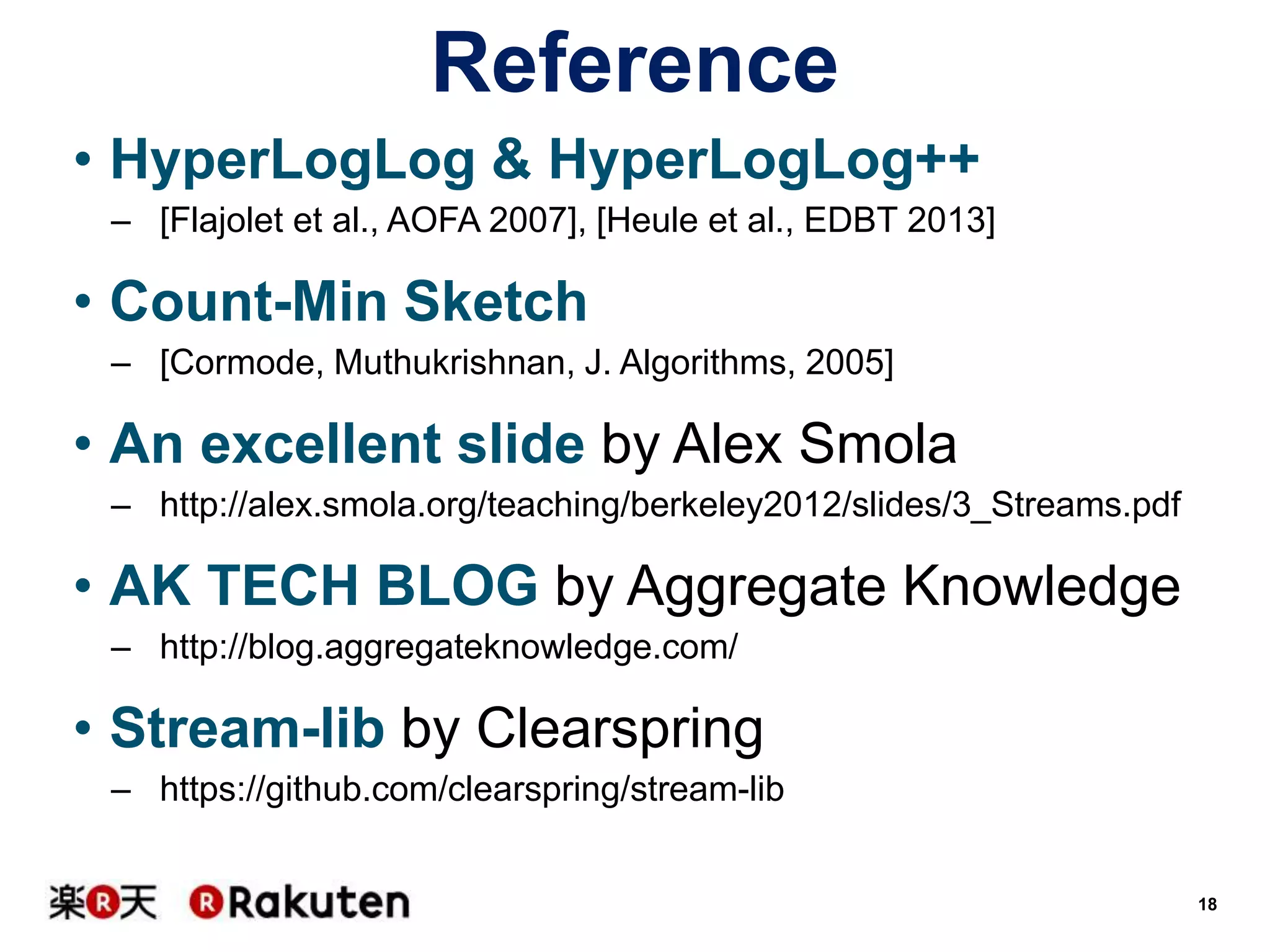 Reference
• HyperLogLog & HyperLogLog++
– [Flajolet et al., AOFA 2007], [Heule et al., EDBT 2013]

• Count-Min Sketch
– [Cormode, Muthukrishnan, J. Algorithms, 2005]

• An excellent slide by Alex Smola
– http://alex.smola.org/teaching/berkeley2012/slides/3_Streams.pdf

• AK TECH BLOG by Aggregate Knowledge
– http://blog.aggregateknowledge.com/

• Stream-lib by Clearspring
– https://github.com/clearspring/stream-lib

18

 