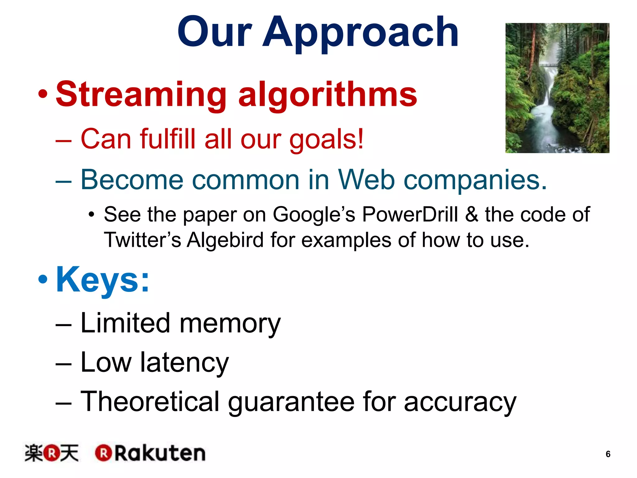 Our Approach
• Streaming algorithms
– Can fulfill all our goals!
– Become common in Web companies.
• See the paper on Google’s PowerDrill & the code of
Twitter’s Algebird for examples of how to use.

• Keys:
– Limited memory
– Low latency
– Theoretical guarantee for accuracy
6

 