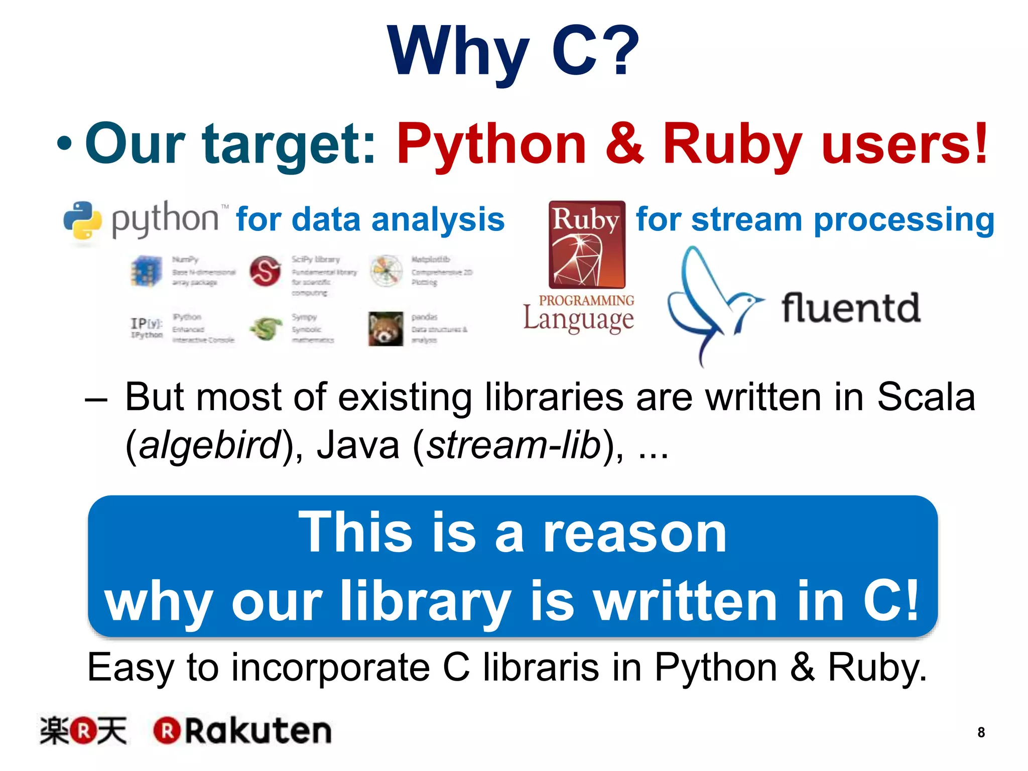 Why C?
• Our target: Python & Ruby users!
for data analysis

for stream processing

– But most of existing libraries are written in Scala
(algebird), Java (stream-lib), ...

This is a reason
why our library is written in C!
Easy to incorporate C libraris in Python & Ruby.
8

 