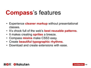 Compass‟s features
• Experience cleaner markup without presentational
classes.
• It‟s chock full of the web‟s best reusable patterns.
• It makes creating sprites a breeze.
• Compass mixins make CSS3 easy.
• Create beautiful typographic rhythms.
• Download and create extensions with ease.

102

 