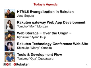 Today’s Agenda

HTML5 Evangelization in Rakuten
Jose Segura

Rakuten gateway Web App Development
Tomoko “Mon” Monzen

Web Storage ~ Over the Origin ~
Ryosuke “Ryan” Tsuji

Rakuten Technology Conference Web Site
Shinsuke “Marty” Yamada

Tools & Development Flow
Tsutomu “Oga” Ogasawara
13

 