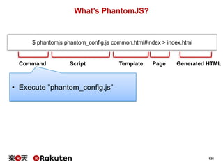 What’s PhantomJS?

$ phantomjs phantom_config.js common.html#index > index.html

Command

Script

Template

Page

Generated HTML

• Execute ”phantom_config.js”

136

 