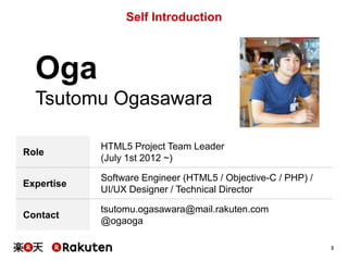 Self Introduction

Oga
Tsutomu Ogasawara
Role

HTML5 Project Team Leader
(July 1st 2012 ~)

Expertise

Software Engineer (HTML5 / Objective-C / PHP) /
UI/UX Designer / Technical Director

Contact

tsutomu.ogasawara@mail.rakuten.com
@ogaoga
3

 