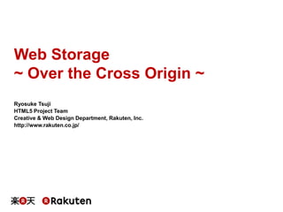 Web Storage
~ Over the Cross Origin ~
Ryosuke Tsuji
HTML5 Project Team
Creative & Web Design Department, Rakuten, Inc.
http://www.rakuten.co.jp/

 