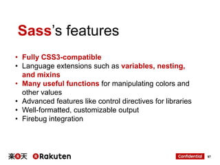 Sass‟s features
• Fully CSS3-compatible
• Language extensions such as variables, nesting,
and mixins
• Many useful functions for manipulating colors and
other values
• Advanced features like control directives for libraries
• Well-formatted, customizable output
• Firebug integration

97

 