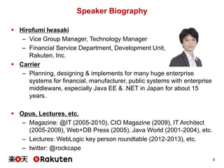 Speaker Biography
 Hirofumi Iwasaki
– Vice Group Manager, Technology Manager
– Financial Service Department, Development Unit,
Rakuten, Inc.
 Carrier
– Planning, designing & implements for many huge enterprise
systems for financial, manufacturer, public systems with enterprise
middleware, especially Java EE & .NET in Japan for about 15
years.
 Opus, Lectures, etc.
– Magazine: @IT (2005-2010), CIO Magazine (2009), IT Architect
(2005-2009), Web+DB Press (2005), Java World (2001-2004), etc.
– Lectures: WebLogic key person roundtable (2012-2013), etc.
– twitter: @rockcape
2

 