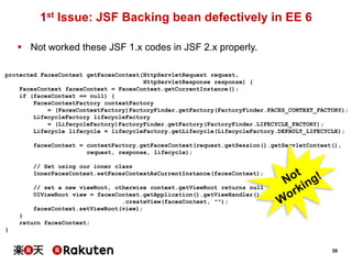 1st Issue: JSF Backing bean defectively in EE 6
 Not worked these JSF 1.x codes in JSF 2.x properly.
protected FacesContext getFacesContext(HttpServletRequest request,
HttpServletResponse response) {
FacesContext facesContext = FacesContext.getCurrentInstance();
if (facesContext == null) {
FacesContextFactory contextFactory
= (FacesContextFactory)FactoryFinder.getFactory(FactoryFinder.FACES_CONTEXT_FACTORY);
LifecycleFactory lifecycleFactory
= (LifecycleFactory)FactoryFinder.getFactory(FactoryFinder.LIFECYCLE_FACTORY);
Lifecycle lifecycle = lifecycleFactory.getLifecycle(LifecycleFactory.DEFAULT_LIFECYCLE);
facesContext = contextFactory.getFacesContext(request.getSession().getServletContext(),
request, response, lifecycle);
// Set using our inner class
InnerFacesContext.setFacesContextAsCurrentInstance(facesContext);
// set a new viewRoot, otherwise context.getViewRoot returns null
UIViewRoot view = facesContext.getApplication().getViewHandler()
.createView(facesContext, "");
facesContext.setViewRoot(view);
}
return facesContext;
}

39

 