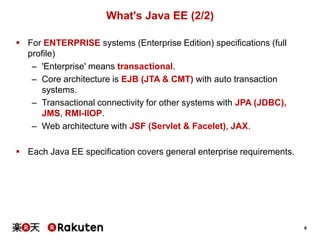 What's Java EE (2/2)
 For ENTERPRISE systems (Enterprise Edition) specifications (full
profile)
– 'Enterprise' means transactional.
– Core architecture is EJB (JTA & CMT) with auto transaction
systems.
– Transactional connectivity for other systems with JPA (JDBC),
JMS, RMI-IIOP.
– Web architecture with JSF (Servlet & Facelet), JAX.
 Each Java EE specification covers general enterprise requirements.

6

 