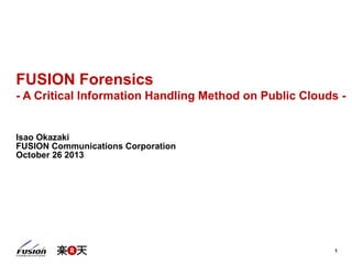 1
FUSION Forensics
- A Critical Information Handling Method on Public Clouds -
Isao Okazaki
FUSION Communications Corporation
October 26 2013
 