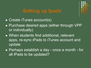 Setting up Ipads
   Create iTunes account(s)
   Purchase desired apps (either through VPP
    or individually)
   When students find additional, relevant
    apps, re-sync iPads to iTunes account and
    update
   Perhaps establish a day - once a month - for
    all iPads to be updated?
 
