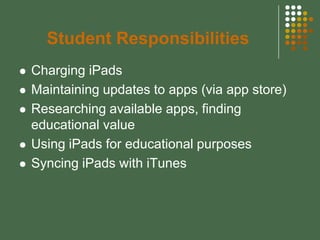 Student Responsibilities
   Charging iPads
   Maintaining updates to apps (via app store)
   Researching available apps, finding
    educational value
   Using iPads for educational purposes
   Syncing iPads with iTunes
 
