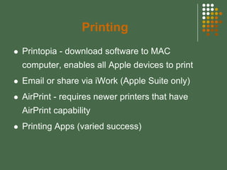 Printing
   Printopia - download software to MAC
    computer, enables all Apple devices to print
   Email or share via iWork (Apple Suite only)
   AirPrint - requires newer printers that have
    AirPrint capability
   Printing Apps (varied success)
 
