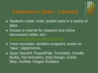 Classroom Uses - Literacy
   Students create, write, publish texts in a variety of
    apps
   Access to internet for research and online
    discussions (wikis, etc)
    www.mphgradefive.wikispaces.com
   Voice recorders, dictation programs, books on
    “tape,” digital books
   Apps: StoryKit, PuppetPals, Toontastic, Doodle
    Buddy, Kid Animation, Strip Design, Comic
    Strip, Audible, Dragon Dictation
 