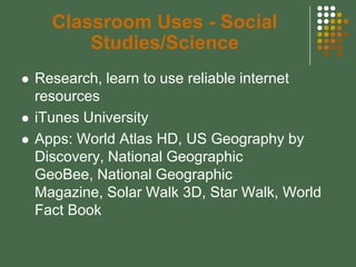 Classroom Uses - Social
          Studies/Science
   Research, learn to use reliable internet
    resources
   iTunes University
   Apps: World Atlas HD, US Geography by
    Discovery, National Geographic
    GeoBee, National Geographic
    Magazine, Solar Walk 3D, Star Walk, World
    Fact Book
 