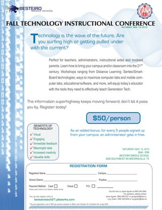 Fall TECHNOlOGY INSTRUCTIONal CONFERENCE                                                                                        SATURDAY, NOV. 13, 2010




        T  echnology is the wave of the future. Are
           you surfing high or getting pulled under
        with the current?

                                  Perfect for teachers, administrators, instructional aides and involved
                                  parents. Learn how to bring your campus and/or classroom into the 21ST
                                  century. Workshops ranging from Distance Learning; Senteo/Smart-
                                  Board technologies; ways to maximize computer labs and mobile com-
                                  puter labs; educational software, and more, will equip today’s educator
                                  with the tools they need to effectively teach Generation Tech.


     The information superhighway keeps moving forward; don’t let it pass
     you by. Register today!

                                                                                           $50/person
           BENEFITS OF
           TECHNOLOGY
                                                            As an added bonus, for every 5 people signed up
            Visual                                          from your campus, an administrator gets in free.
            engaging
            immediate feedback
            Meaningful data                                                                                             SaTurDay, NOV. 13, 2010
            increased creativity                                                                                                    8aM - 3PM
                                                                                                                      BeSTeirO MiDDLe SchOOL
            Valuable skills                                                                                 6280 SOuThMOST rD BrOWNSViLLe, TX

                                                            REGISTRATION FORM
      registrant Name __________________________________________ campus _________________________

      School District ____________________________________________ Position _________________________

      Payment Method: cash                                check                   P.O.
      Please make checks out to Besteiro Middle School.
                                                                                                                Fax this form to Javier aguilar at (956) 544-3946.
                                                                                                                                    For questions, please contact:
      you can also register online at                                                                       Javier aguilar: (956) 698-0321 or javaguilar@bisd.us.
             besteirotech21.pbworks.com                                                                       Lucy Green: (956) 548-8250 or lucygreen@bisd.us

      The pre-registration cost of $50 per person remains in effect until October 30. exhibitor fee is also $50.
 