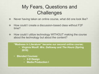 My Fears, Questions and
                Challenges
   Never having taken an online course, what did one look like?

   How could I create a discussion-based class without F2F
    time?

   How could I utilize technology WITHOUT making the course
    about the technology but about the content?

    “Madness in Literature” became our second online course;
       • Virginia Woolf: Mrs. Dalloway and The Hours (Spring
         2010)

    • Blended Courses:
           • 2-D Design
           • Media Production I
 