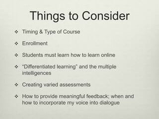 Things to Consider
 Timing & Type of Course

 Enrollment

 Students must learn how to learn online

 “Differentiated learning” and the multiple
   intelligences

 Creating varied assessments

 How to provide meaningful feedback; when and
   how to incorporate my voice into dialogue
 