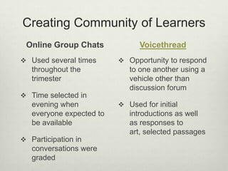 Creating Community of Learners
 Online Group Chats             Voicethread
 Used several times       Opportunity to respond
   throughout the            to one another using a
   trimester                 vehicle other than
                             discussion forum
 Time selected in
   evening when            Used for initial
   everyone expected to      introductions as well
   be available              as responses to
                             art, selected passages
 Participation in
   conversations were
   graded
 