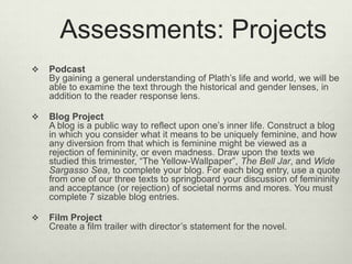 Assessments: Projects
   Podcast
    By gaining a general understanding of Plath’s life and world, we will be
    able to examine the text through the historical and gender lenses, in
    addition to the reader response lens.

   Blog Project
    A blog is a public way to reflect upon one’s inner life. Construct a blog
    in which you consider what it means to be uniquely feminine, and how
    any diversion from that which is feminine might be viewed as a
    rejection of femininity, or even madness. Draw upon the texts we
    studied this trimester, “The Yellow-Wallpaper”, The Bell Jar, and Wide
    Sargasso Sea, to complete your blog. For each blog entry, use a quote
    from one of our three texts to springboard your discussion of femininity
    and acceptance (or rejection) of societal norms and mores. You must
    complete 7 sizable blog entries.

   Film Project
    Create a film trailer with director’s statement for the novel.
 
