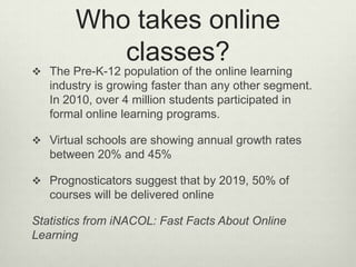 Who takes online
           classes?
 The Pre-K-12 population of the online learning
   industry is growing faster than any other segment.
   In 2010, over 4 million students participated in
   formal online learning programs.

 Virtual schools are showing annual growth rates
   between 20% and 45%

 Prognosticators suggest that by 2019, 50% of
   courses will be delivered online

Statistics from iNACOL: Fast Facts About Online
Learning
 