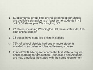  Supplemental or full-time online learning opportunities
   are available statewide to at least some students in 48
   out of 50 states plus Washington, DC

 27 states, including Washington DC, have statewide, full-
   time online schools

 38 states have state-led online initiatives

 75% of school districts had one or more students
   enrolled in an online or blended learning course

 In April 2006, Michigan became the first state to require
   online learning for graduation. Tennessee and Alabama
   are now amongst the states with the same requirement
 