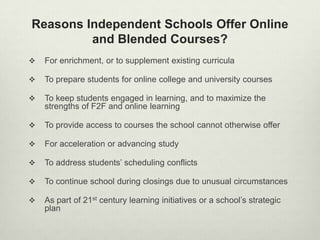 Reasons Independent Schools Offer Online
         and Blended Courses?
   For enrichment, or to supplement existing curricula

   To prepare students for online college and university courses

   To keep students engaged in learning, and to maximize the
    strengths of F2F and online learning

   To provide access to courses the school cannot otherwise offer

   For acceleration or advancing study

   To address students’ scheduling conflicts

   To continue school during closings due to unusual circumstances

   As part of 21st century learning initiatives or a school’s strategic
    plan
 