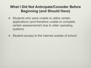 What I Did Not Anticipate/Consider Before
       Beginning (and Should Have)
 Students who were unable to utilize certain
   applications (and therefore unable to complete
   certain assessments!) due to older operating
   systems

 Student-access to the internet outside of school
 