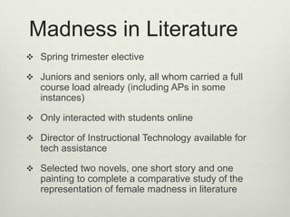 Madness in Literature
 Spring trimester elective

 Juniors and seniors only, all whom carried a full
   course load already (including APs in some
   instances)

 Only interacted with students online

 Director of Instructional Technology available for
   tech assistance

 Selected two novels, one short story and one
   painting to complete a comparative study of the
   representation of female madness in literature
 