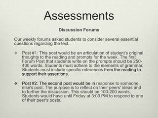 Assessments
                       Discussion Forums

Our weekly forums asked students to consider several essential
questions regarding the text.

   Post #1: This post would be an articulation of student’s original
    thoughts to the reading and prompts for the week. The first
    Forum Post that students write on the prompts should be 250-
    400 words. Students must adhere to the elements of grammar.
    Students must include specific references from the reading to
    support their assertions.

   Post #2: The second post would be in response to someone
    else's post. The purpose is to reflect on their peers' ideas and
    to further the discussion. This should be 100-200 words.
    Students would have until Friday at 3:00 PM to respond to one
    of their peer's posts.
 