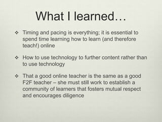 What I learned…
 Timing and pacing is everything; it is essential to
   spend time learning how to learn (and therefore
   teach!) online

 How to use technology to further content rather than
   to use technology

 That a good online teacher is the same as a good
   F2F teacher – she must still work to establish a
   community of learners that fosters mutual respect
   and encourages diligence
 